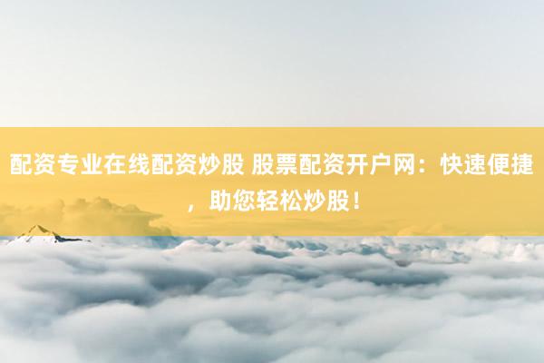 配资专业在线配资炒股 股票配资开户网:快速便捷,助您轻松炒股!