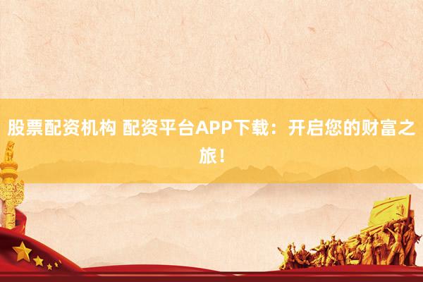股票配资机构 配资平台APP下载：开启您的财富之旅！