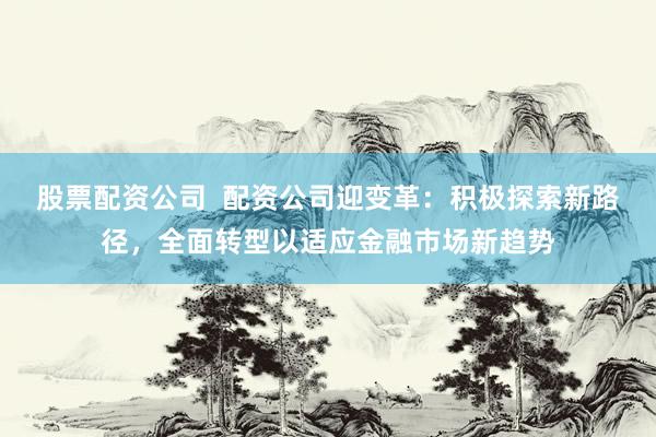 股票配资公司  配资公司迎变革：积极探索新路径，全面转型以适应金融市场新趋势
