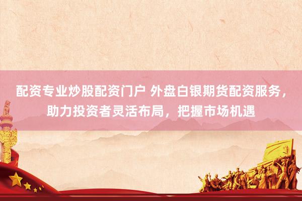 配资专业炒股配资门户 外盘白银期货配资服务,助力投资者灵活布局,把握市场机遇