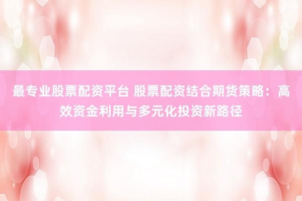 最专业股票配资平台 股票配资结合期货策略：高效资金利用与多元化投资新路径