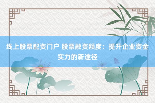 线上股票配资门户 股票融资额度：提升企业资金实力的新途径