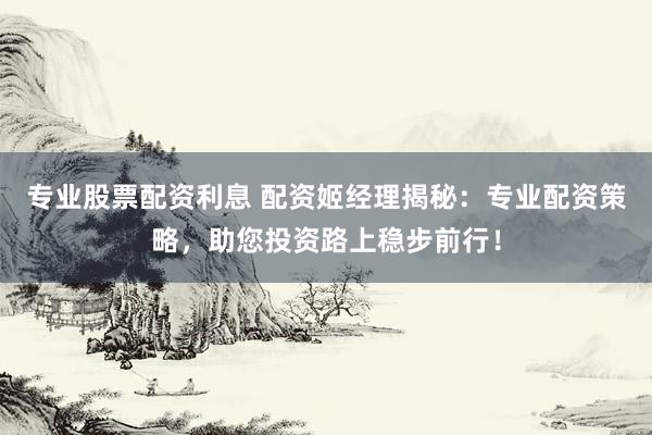 专业股票配资利息 配资姬经理揭秘：专业配资策略，助您投资路上稳步前行！