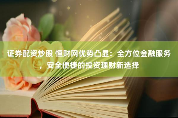 证券配资炒股 恒财网优势凸显：全方位金融服务，安全便捷的投资理财新选择