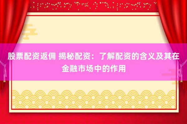 股票配资返佣 揭秘配资：了解配资的含义及其在金融市场中的作用