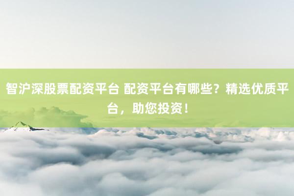 智沪深股票配资平台 配资平台有哪些？精选优质平台，助您投资！