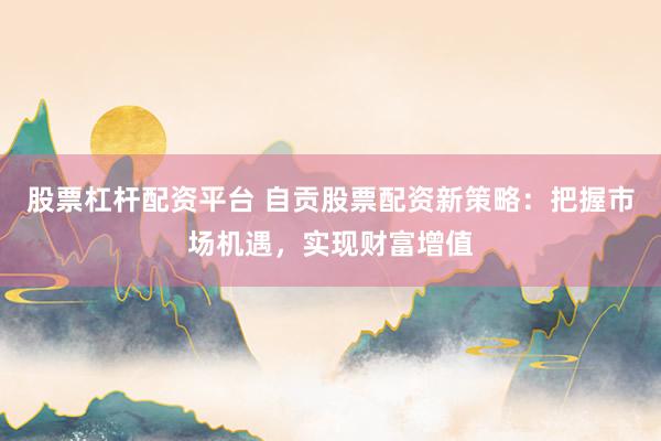 股票杠杆配资平台 自贡股票配资新策略：把握市场机遇，实现财富增值