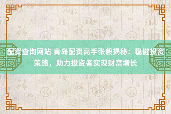 配资查询网站 青岛配资高手张毅揭秘：稳健投资策略，助力投资者实现财富增长