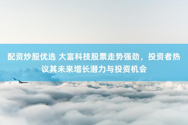 配资炒股优选 大富科技股票走势强劲，投资者热议其未来增长潜力与投资机会