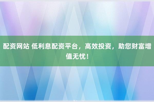 配资网站 低利息配资平台，高效投资，助您财富增值无忧！