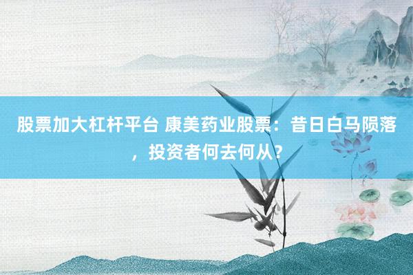 股票加大杠杆平台 康美药业股票：昔日白马陨落，投资者何去何从？