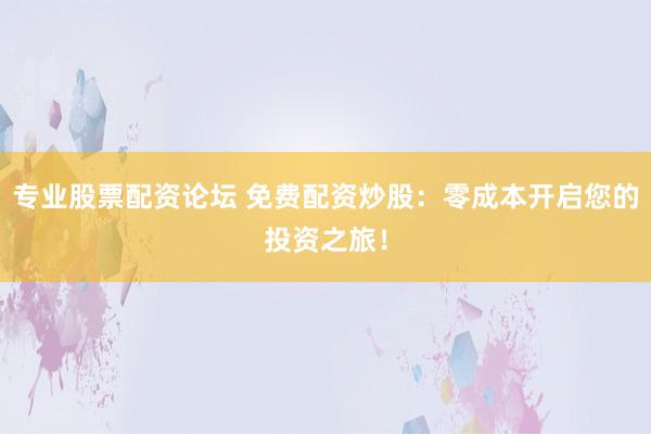 专业股票配资论坛 免费配资炒股：零成本开启您的投资之旅！