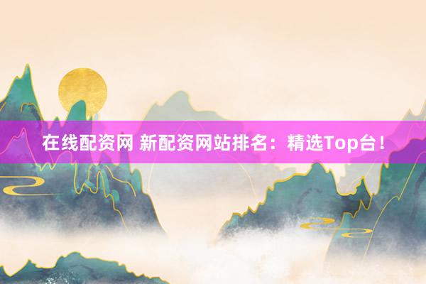 在线配资网 新配资网站排名：精选Top台！