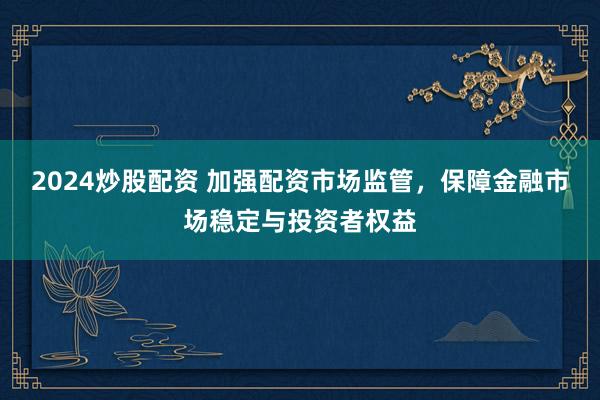 2024炒股配资 加强配资市场监管，保障金融市场稳定与投资者权益