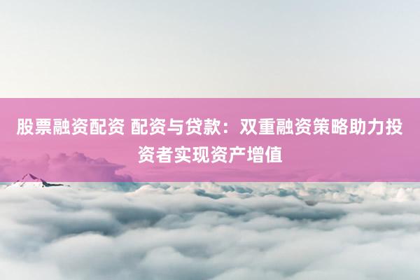 股票融资配资 配资与贷款：双重融资策略助力投资者实现资产增值