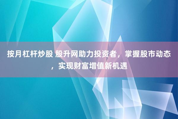 按月杠杆炒股 股升网助力投资者,掌握股市动态,实现财富增值新机遇