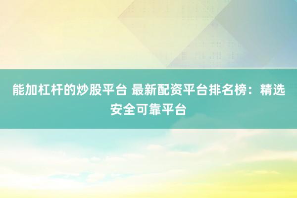 能加杠杆的炒股平台 最新配资平台排名榜：精选安全可靠平台