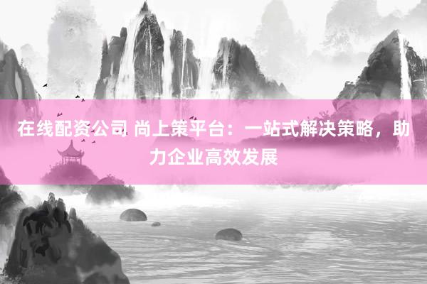 在线配资公司 尚上策平台：一站式解决策略，助力企业高效发展