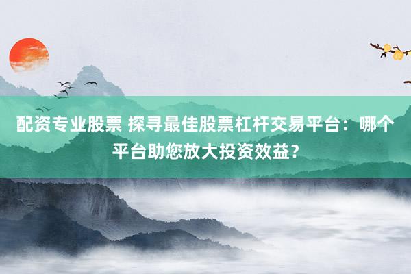 配资专业股票 探寻最佳股票杠杆交易平台：哪个平台助您放大投资效益？