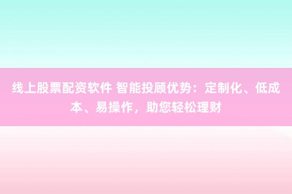 线上股票配资软件 智能投顾优势：定制化、低成本、易操作，助您轻松理财