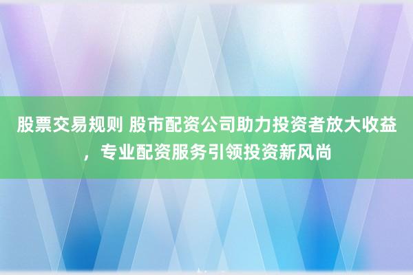 股票交易规则 股市配资公司助力投资者放大收益，专业配资服务引领投资新风尚