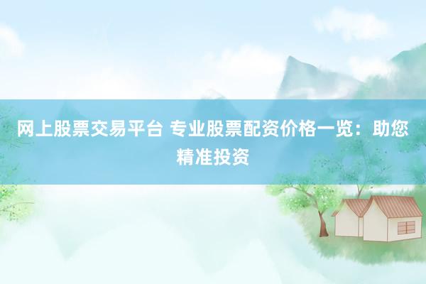 网上股票交易平台 专业股票配资价格一览：助您精准投资