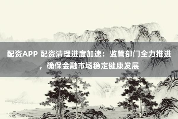 配资APP 配资清理进度加速：监管部门全力推进，确保金融市场稳定健康发展