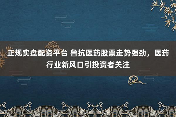 正规实盘配资平台 鲁抗医药股票走势强劲，医药行业新风口引投资者关注
