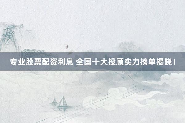 专业股票配资利息 全国十大投顾实力榜单揭晓！