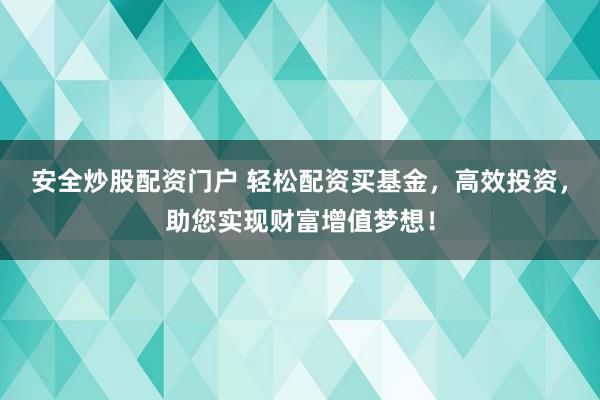 安全炒股配资门户 轻松配资买基金，高效投资，助您实现财富增值梦想！
