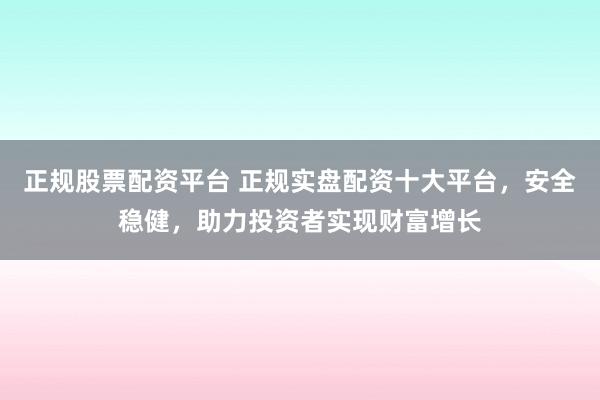 正规股票配资平台 正规实盘配资十大平台，安全稳健，助力投资者实现财富增长