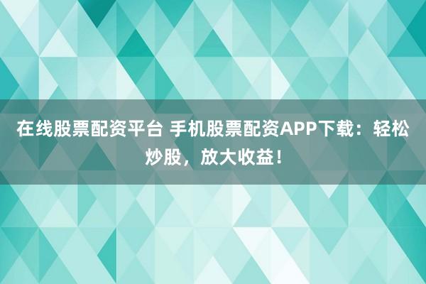在线股票配资平台 手机股票配资APP下载：轻松炒股，放大收益！
