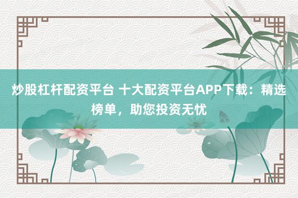 炒股杠杆配资平台 十大配资平台APP下载:精选榜单,助您投资无忧
