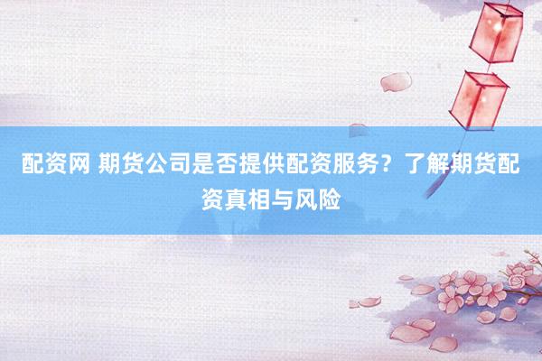 配资网 期货公司是否提供配资服务？了解期货配资真相与风险