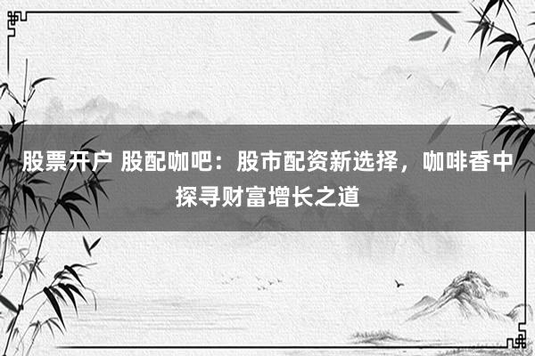 股票开户 股配咖吧：股市配资新选择，咖啡香中探寻财富增长之道