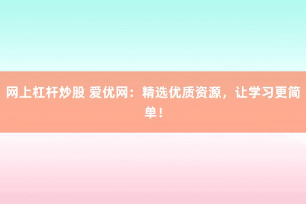 网上杠杆炒股 爱优网：精选优质资源，让学习更简单！