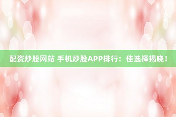配资炒股网站 手机炒股APP排行：佳选择揭晓！