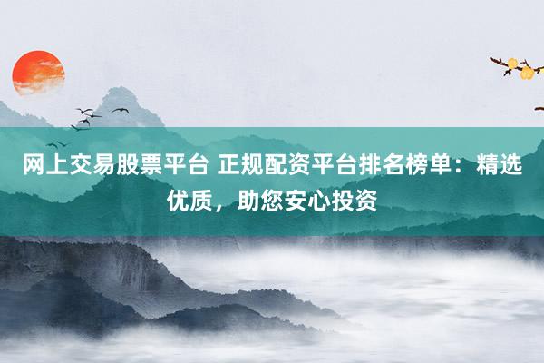 网上交易股票平台 正规配资平台排名榜单：精选优质，助您安心投资