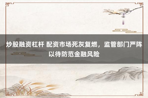 炒股融资杠杆 配资市场死灰复燃，监管部门严阵以待防范金融风险