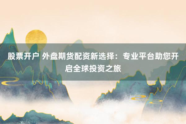 股票开户 外盘期货配资新选择：专业平台助您开启全球投资之旅