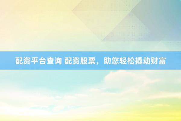 配资平台查询 配资股票，助您轻松撬动财富