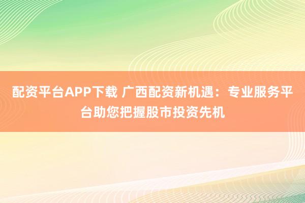 配资平台APP下载 广西配资新机遇：专业服务平台助您把握股市投资先机