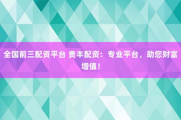 全国前三配资平台 贵丰配资：专业平台，助您财富增值！