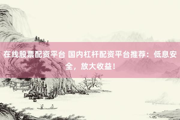 在线股票配资平台 国内杠杆配资平台推荐：低息安全，放大收益！
