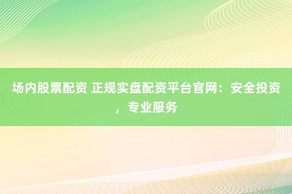 场内股票配资 正规实盘配资平台官网：安全投资，专业服务