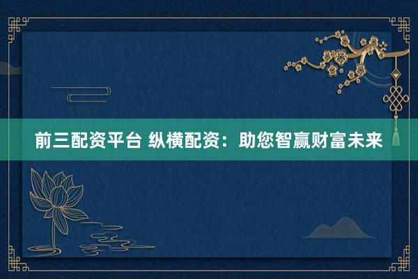 前三配资平台 纵横配资:助您智赢财富未来