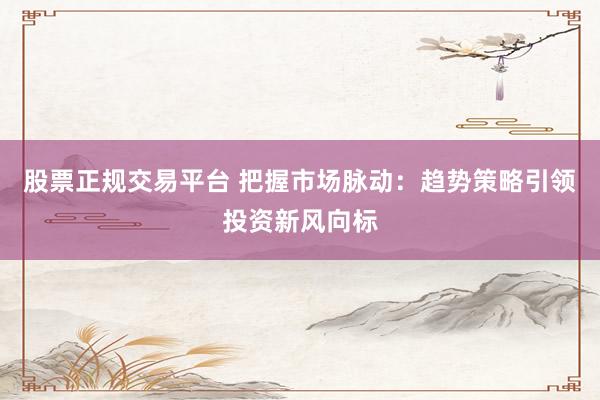 股票正规交易平台 把握市场脉动：趋势策略引领投资新风向标